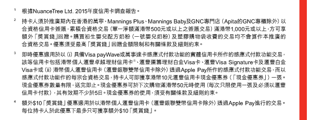 1. 根據NuanceTree Ltd. 2015年度信用卡調查報告。 
2. 持卡人須於推廣期內在香港的萬寧、Mannings Plus、Mannings Baby及GNC專門店（Apita的GNC專櫃除外）以合資格信用卡簽賬，累積合資格交易（單一淨額滿港幣500元或以上之簽賬交易）滿港幣1,000元或以上，方可享額外「獎賞錢」回贈。購買初生嬰兒配方奶粉（一號嬰兒奶粉）及塑膠購物袋收費的交易均不會算作本推廣的合資格交易。優惠須受最高「獎賞錢」回贈金額限制和有關條款及細則約束。 
3. 即時優惠適用於以（i）具備Visa payWave或萬事達卡感應式付款功能的實體信用卡所作的感應式付款功能交易，該等信用卡包括港幣個人匯豐卓越理財信用卡®、匯豐運籌理財白金Visa卡、匯豐Visa Signature卡及匯豐白金Visa卡或（ii）港幣個人匯豐信用卡（匯豐銀聯雙幣信用卡除外）透過Apple Pay所作的感應式付款功能交易，而以感應式付款功能作的每宗合資格交易，持卡人可即獲享港幣10元匯豐信用卡現金優惠券（「現金優惠券」）一張。現金優惠券數量有限，送完即止。現金優惠券可於下次購物滿港幣50元時使用（每次只限使用一張及必須以匯豐信用卡付款），其有效期不少於5日。現金優惠券的使用，須受有關條款及細則約束。 
4. 額外$10「獎賞錢」優惠適用於以港幣個人匯豐信用卡（匯豐銀聯雙幣信用卡除外）透過Apple Pay進行的交易。每位持卡人於此優惠下最多只可獲享額外$10「獎賞錢」。 