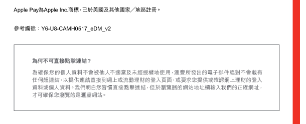 Apple Pay為Apple Inc.商標，已於美國及其他國家／地區註冊。 

參考編號：Y6-U8-CAMH0517_eDM_v2 

為何不可直接點擊連結？ 
為確保您的個人資料不會被他人不適當及未經授權地使用，匯豐所發出的電子郵件絕對不會載有任何超連結，以提供連結直接到網上或流動理財的登入頁面，或要求您提供或確認網上理財的登入資料或個人資料。我們明白您習慣直接點擊連結，但於瀏覽器的網站地址欄輸入我們的正確網址，才可確保您瀏覽的是匯豐網站。 