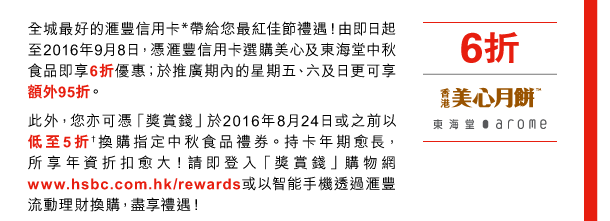 全城最好的匯豐信用卡*帶給您最紅佳節禮遇！由即日起至2016年9月8日，憑匯豐信用卡選購美心及東海堂中秋食品即享6折優惠；於推廣期內的星期五、六及日更可享額外95折。 
此外，您亦可憑「獎賞錢」於2016年8月24日或之前以低至5折†換購指定中秋食品禮券。持卡年期愈長，所享年資折扣愈大！請即登入「獎賞錢」購物網www.hsbc.com.hk/rewards或以智能手機透過匯豐流動理財換購，盡享禮遇！ 

6折 | 美心、東海堂 