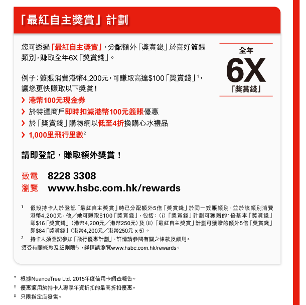 「最紅自主獎賞」計劃 

您可透過「最紅自主獎賞」，分配額外「獎賞錢」於喜好簽賬類別，賺取全年6X「獎賞錢」。 

全年6X「獎賞錢」 

例子︰簽賬消費港幣4,200元，可賺取高達$100「獎賞錢」(1)，讓您更快賺取以下獎賞！ 
- 港幣100元現金券 
- 於特選商戶即時扣減港幣100元簽賬優惠 
- 於「獎賞錢」購物網以低至4折換購心水禮品 
- 1,000里飛行里數(2) 

請即登記，賺取額外獎賞！ 

致電 8228 3308 
瀏覽 www.hsbc.com.hk/rewards 

1. 假設持卡人於登記「最紅自主獎賞」時已分配額外5倍「獎賞錢」於同一簽賬類別，並於該類別消費港幣4,200元，他／她可賺取$100「獎賞錢」，包括：（i）「獎賞錢」計劃可獲贈的1倍基本「獎賞錢」即$16「獎賞錢」（港幣4,200元／港幣250元）及（ii）「最紅自主獎賞」計劃可獲贈的額外5倍「獎賞錢」即$84「獎賞錢」（港幣4,200元／港幣250元 x 5）。 
2. 持卡人須登記參加「飛行優惠計劃」，詳情請參閱有關之條款及細則。 
須受有關條款及細則限制，詳情請瀏覽www.hsbc.com.hk/rewards。 

* 根據 NuanceTree Ltd. 2015 年度信用卡調查報告。 
† 優惠適用於持卡人專享年資折扣的最高折扣優惠。 
‡ 只限指定店發售。 