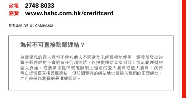 致電 2748 8033 
瀏覽 www.hsbc.com.hk/creditcard 

參考編號：Y6-U1-CAMH0302 

為何不可直接點擊連結？ 
為確保您的個人資料不會被他人不適當及未經授權地使用，匯豐所發出的電子郵件絕對不會載有任何超連結，以提供連結直接到網上或流動理財的登入頁面，或要求您提供或確認網上理財的登入資料或個人資料。我們明白您習慣直接點擊連結，但於瀏覽器的網站地址欄輸入我們的正確網址，才可確保您瀏覽的是匯豐網站。 
