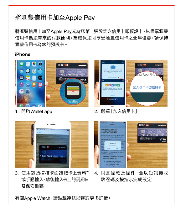 將滙豐信用卡加至Apple Pay 

將滙豐信用卡加至Apple Pay成為您第一張設定之信用卡即預設卡，以盡享滙豐信用卡為您帶來的付款便利。為確保您可享受滙豐信用卡之全年優惠，請保持滙豐信用卡為您的預設卡。 

iPhone 
1. 開啟Wallet app 
2. 選擇「加入信用卡」 
3. 使用鏡頭掃描卡面讀取卡上資料*或手動輸入，然後輸入卡上的到期日及保安編碼 
4. 同意條款及條件，並以短訊接收驗證碼及按指示完成設定 

有關Apple Watch，請點擊連結以獲取更多詳情。 