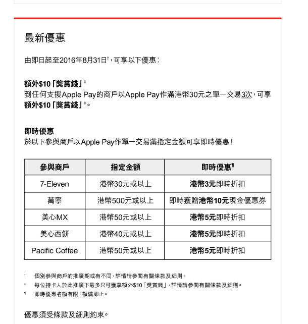 最新優惠 

由即日起至2016年8月31日†，可享以下優惠︰ 

額外$10「獎賞錢」‡ 
到任何支援Apple Pay的商戶以Apple Pay作滿港幣30元之單一交易3次，可享額外$10「獎賞錢」‡。 

即時優惠 
於以下參與商戶以Apple Pay作單一交易滿指定金額可享即時優惠！ 

參與商戶 ｜ 指定金額 ｜ 即時優惠&para; 
7—Eleven ｜ 港幣30元或以上 ｜ 港幣3元即時折扣 
萬寧｜港幣500元或以上 ｜ 即時獲贈港幣10元現金優惠券 
美心MX ｜ 港幣50元或以上 ｜ 港幣5元即時折扣 
美心西餅 ｜ 港幣40元或以上 ｜ 港幣5元即時折扣 
Pacific Coffee ｜ 港幣50元或以上 ｜ 港幣5元即時折扣 

† 個別參與商戶的推廣期或有不同，詳情請參閱有關條款及細則。 
‡ 每位持卡人於此推廣下最多只可獲享額外$10「獎賞錢」，詳情請參閱有關條款及細則。 
&para; 即時優惠名額有限，額滿即止。 

優惠須受條款及細則約束。 
