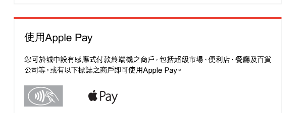 使用Apple Pay 

您可於城中設有感應式付款終端機之商戶，包括超級市場、便利店、餐廳及百貨公司等，或有以下標誌之商戶即可使用Apple Pay。 