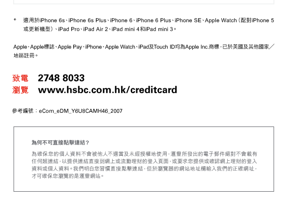 * 適用於iPhone 6s、iPhone 6s Plus、iPhone 6、iPhone 6 Plus、iPhone SE、Apple Watch（配對iPhone 5或更新機型）、iPad Pro、iPad Air 2、iPad mini 4和iPad mini 3。 

Apple、Apple標誌、Apple Pay、iPhone、Apple Watch、iPad及Touch ID均為Apple Inc.商標，已於美國及其他國家／地區註冊。 

致電 2748 8033 
瀏覽 www.hsbc.com.hk/creditcard 

參考編號：eCom_eDM_Y6U8CAMH46_2007 

為何不可直接點擊連結？ 
為確保您的個人資料不會被他人不適當及未經授權地使用，任何超連結，以提供連結直接到網上或流動理財的登入頁面，或要求您提供或確認網上理財的登入資料或個人資料。我們明白您習慣直接點擊連結，但於瀏覽器的網站地址欄輸入我們的正確網址，才可確保您瀏覽的是 