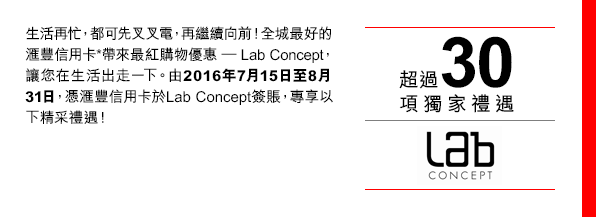 
生活再忙，都可先叉叉電，再繼續向前！全城最好的匯豐信用卡*帶來最紅購物優惠 － Lab Concept，讓您在生活出走一下。由2016年7月15日至8月31日，憑匯豐信用卡於LabConcept簽賬，專享以下精采禮遇！

超過30項獨家禮遇

