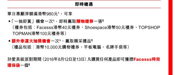 
即時禮遇
單日惠顧淨額滿港幣980元†，可享
•「一抽即賞」機會一次‡，即時贏取購物禮券一張¶
（禮券包括︰Facesss港幣40元禮券、Shoespace港幣50元禮券、TOPSHOP TOPMAN港幣100元禮券等）
• 額外幸運大抽獎機會一次‡，贏取精采禮品¶
（禮品包括︰港幣10,000元購物禮券、平板電腦、名牌手袋等）

於愛美裝派對期間（2016年8月12日至13日）凡購買任何產品即可獲贈Facesss時尚環保袋一個¶