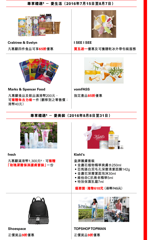 
專享禮遇¶ － 愛生活（2016年7月15日至8月7日）

Crabtree & Evelyn  |  凡惠顧四件食品可享65折優惠

I SEE I SEE  |  買五送一優惠及可獲贈乾冰外帶包裝服務

Marks & Spencer Food  |  凡惠顧食品及飲品滿港幣200元，可獲贈朱古力條一件（觀察到之零售價：港幣40元）

vomFASS  |  指定產品85折優惠

專享禮遇¶ － 愛美裝（2016年8月8日至31日）

fresh  |  凡惠顧滿港幣1,300元§，可獲贈「玫瑰深層保濕護膚套裝」一份

Kiehl's  |  皇牌護膚套裝
• 金盞花植物精華爽膚水250ml
• 亞馬遜白泥毛孔深層清潔面膜142g
• 金盞花深層潔面泡沫30ml
• 維他命C抗衰老精華5ml
• 特效保濕乳霜7ml
優惠價：港幣610元（原價：港幣745元）

Shoespace  ｜ 正價貨品9折優惠

TOPSHOP TOPMAN  ｜ 正價貨品9折優惠