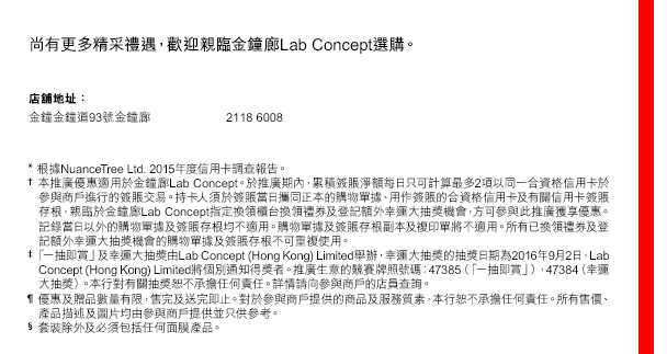 
尚有更多精采禮遇，歡迎親臨金鐘廊Lab Concept選購。

店舖地址：
金鐘金鐘道93號金鐘廊  ｜ 2118 6008

* 根據NuanceTree Ltd. 2015年度信用卡調查報告。
† 本推廣優惠適用於金鐘廊LabConcept。於推廣期內，累積簽賬淨額每日只可計算最多2項以同一合資格信用卡於參與商戶進行的簽賬交易。持卡人須於簽賬當日攜同正本的購物單據、用作簽賬的合資格信用卡及有關信用卡簽賬存根，親臨於金鐘廊LabConcept指定換領櫃台換領禮券及登記額外幸運大抽獎機會，方可參與此推廣獲享優惠。記錄當日以外的購物單據及簽賬存根均不適用。購物單據及簽賬存根副本及複印單將不適用。所有已換領禮券及登記額外幸運大抽獎機會的購物單據及簽賬存根不可重複使用。
‡ 「一抽即賞」及幸運大抽獎由Lab Concept (Hong Kong) Limited舉辦，幸運大抽獎的抽獎日期為2016年9月2日，Lab Concept (Hong Kong) Limited將個別通知得獎者。推廣生意的競賽牌照號碼：47385（「一抽即賞」），47384（幸運大抽獎）。本行對有關抽獎恕不承擔任何責任。詳情請向參與商戶的店員查詢。
¶ 優惠及贈品數量有限，售完及送完即止。對於參與商戶提供的商品及服務質素，本行恕不承擔任何責任。所有售價、產品描述及圖片均由參與商戶提供並只供參考。
§ 套裝除外及必須包括任何面膜產品。



