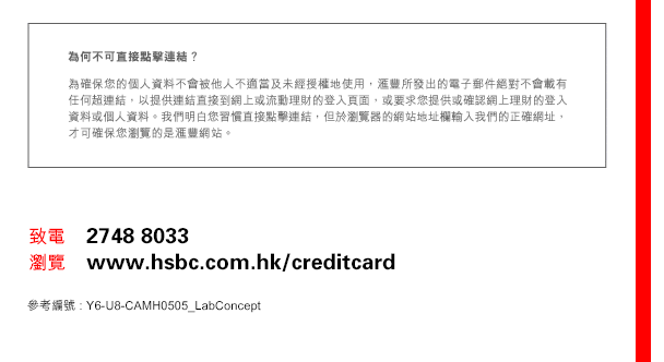 
為何不可直接點擊連結？
為確保您的個人資料不會被他人不適當及未經授權地使用，匯豐所發出的電子郵件絕對不會載有任何超連結，以提供連結直接到網上或流動理財的登入頁面，或要求您提供或確認網上理財的登入資料或個人資料。我們明白您習慣直接點擊連結，但於瀏覽器的網站地址欄輸入我們的正確網址，才可確保您瀏覽的是匯豐網站。

致電    2748 8033
瀏覽    www.hsbc.com.hk/creditcard
參考編號 : Y6-U8-CAMH0505_LabConcept
