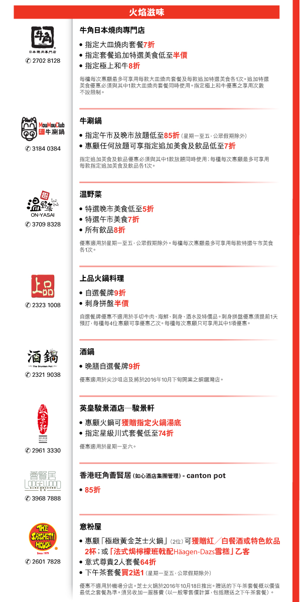 火焰滋味 

牛角日本燒肉專門店 | 電話號碼：2702 8128 

- 指定大皿燒肉套餐7折 
- 指定套餐追加特選美食低至半價 
- 指定極上和牛8折 
每檯每次惠顧最多可享用每款大皿燒肉套餐及每款追加特選美食各1次。追加特選美食優惠必須與其中1款大皿燒肉套餐同時使用。指定極上和牛優惠之享用次數不設限制。 


牛涮鍋 | 電話號碼：3184 0384 

- 指定午市及晚市放題低至85折（星期一至五，公眾假期除外） 
- 惠顧任何放題可享指定追加美食及飲品低至7折 
指定追加美食及飲品優惠必須與其中1款放題同時使用；每檯每次惠顧最多可享用每款指定追加美食及飲品各1次。 


温野菜 | 電話號碼：3709 8328 

- 特選晚市美食低至5折 
- 特選午市美食7折 
- 所有飲品8折 
優惠適用於星期一至五，公眾假期除外。每檯每次惠顧最多可享用每款特選午市美食各1次。 


上品火鍋料理 | 電話號碼：2323 1008 

- 自選餐牌9折 
- 刺身拼盤半價 
自選餐牌優惠不適用於手切牛肉、海鮮、刺身、酒水及特價品。刺身拼盤優惠須提前1天預訂，每檯每4位惠顧可享優惠乙次。每檯每次惠顧只可享用其中1項優惠。 


酒鍋 | 電話號碼：2321 9038 

- 晚膳自選餐牌9折 
優惠適用於尖沙咀店及將於2016年10月下旬開業之銅鑼灣店。 


英皇駿景酒店—駿景軒 | 電話號碼：2961 3330 

- 惠顧火鍋可獲贈指定火鍋湯底 
- 指定星級川式套餐低至74折 
優惠適用於星期一至六。 


香港旺角薈賢居（如心酒店集團管理）- canton pot | 電話號碼：3968 7888 

- 85折 


意粉屋 | 電話號碼：2601 7828 

- 惠顧「極緻黃金芝士火鍋」（2位）可獲贈紅／白餐酒或特色飲品2杯；或「法式焗檸檬班戟配Haagen-Dazs雪糕」乙客 
- 意式尊貴2人套餐64折 
- 下午茶套餐買2送1（星期一至五，公眾假期除外） 
優惠不適用於機場分店。芝士火鍋於2016年10月18日推出。贈送的下午茶套餐概以價值最低之套餐為準。須另收加一服務費（以一般零售價計算，包括贈送之下午茶套餐）。 



