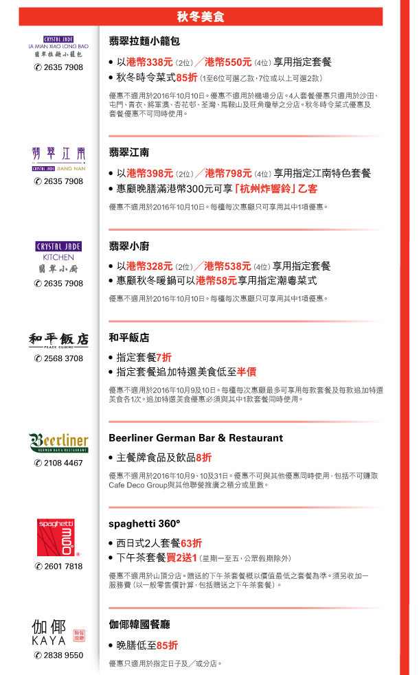 秋冬美食 

翡翠拉麵小籠包 | 電話號碼：2635 7908 

- 以港幣338元（2位）／港幣550元（4位）享用指定套餐 
- 秋冬時令菜式85折（1至6位可選乙款，7位或以上可選2款） 
優惠不適用於2016年10月10日。優惠不適用於機場分店。4人套餐優惠只適用於沙田、屯門、青衣、將軍澳、杏花邨、荃灣、馬鞍山及旺角瓊華之分店。秋冬時令菜式優惠及套餐優惠不可同時使用。 


翡翠江南 | 電話號碼：2635 7908 

- 以港幣398元（2位）／港幣798元（4位）享用指定江南特色套餐 
- 惠顧晚膳滿港幣300元可享「杭州炸響鈴」乙客 
優惠不適用於2016年10月10日。每檯每次惠顧只可享用其中1項優惠。 


翡翠小廚 | 電話號碼：2635 7908 

- 以港幣328元（2位）／港幣538元（4位）享用指定套餐 
- 惠顧秋冬暖鍋可以港幣58元享用指定潮粵菜式 
優惠不適用於2016年10月10日。每檯每次惠顧只可享用其中1項優惠。 


和平飯店 | 電話號碼：2568 3708 

- 指定套餐7折 
- 指定套餐追加特選美食低至半價 
優惠不適用於2016年10月9及10日。每檯每次惠顧最多可享用每款套餐及每款追加特選美食各1次。追加特選美食優惠必須與其中1款套餐同時使用。 


Beerliner German Bar & Restaurant | 電話號碼：2108 4467 

- 主餐牌食品及飲品8折 
優惠不適用於2016年10月9、10及31日。優惠不可與其他優惠同時使用，包括不可賺取Cafe Deco Group與其他聯營推廣之積分或里數。 


spaghetti 360° | 電話號碼：2601 7818 

- 西日式2人套餐63折 
- 下午茶套餐買2送1（星期一至五，公眾假期除外） 
優惠不適用於山頂分店。贈送的下午茶套餐概以價值最低之套餐為準。須另收加一服務費（以一般零售價計算，包括贈送之下午茶套餐）。 


伽倻韓國餐廳 | 電話號碼：2838 9550 

- 晚膳低至85折 
優惠只適用於指定日子及／或分店。 

