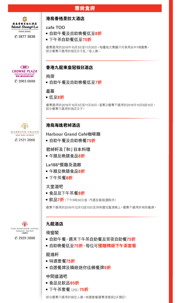 尊尚食府 

港島香格里拉大酒店 | 電話號碼：2877 3838 

cafe TOO 
- 自助午餐及自助晚餐低至8折 
- 下午茶自助餐低至75折 
優惠適用於2016年10月3日至11月30日。每檯每次惠顧只可享用其中1項優惠。部分優惠只適用於指定日子及／或人數。 


香港九龍東皇冠假日酒店 | 電話號碼：3983 0688 

尚廚 
- 自助午餐及自助晚餐低至7折 
星幕 
- 低至8折 
優惠適用於2016年10月3日至11月30日。星幕之優惠不適用於2016年10月9及10日。部分優惠只適用於指定日子。 


港島海逸君綽酒店 | 電話號碼：2121 2668 

Harbour Grand Cafe咖啡廳 
- 自助午餐及自助晚餐75折 
君綽軒及「和」日本料理 
- 午膳及晚膳食品8折 
Le188°餐廳及酒廊 
- 午膳及晚膳食品8折 
- 下午茶餐8折 
大堂酒吧 
- 食品及下午茶餐8折 
- 飲品7折（下午5時30分後，汽酒及裝瓶酒除外） 
優惠不適用於2016年12月13至15日及所有煙花匯演晚上。優惠不適用於特別餐牌。 


九龍酒店 | 電話號碼：2929 2888 

倚窗閣 
- 自助午餐、週末下午茶自助餐及宵夜自助餐75折 
- 自助晚餐低至75折，每位可獲贈精緻下午茶套餐 
龍逸軒 
- 特選套餐75折 
- 自選餐牌及精緻迷你佳餚餐牌9折 
中間道酒吧 
- 食品及飲品85折 
- 下午茶套餐（2位）75折 
部分優惠只適用於指定人數。特選套餐優惠須提前2天預訂。 