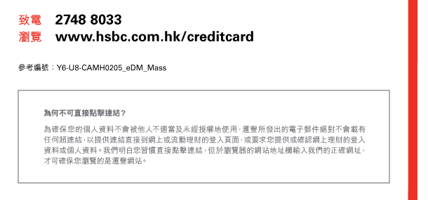 致電 2748 8033 
瀏覽 www.hsbc.com.hk/creditcard 

參考編號：Y6-U8-CAMH0205_eDM_Mass 

為何不可直接點擊連結？ 

為確保您的個人資料不會被他人不適當及未經授權地使用，匯豐所發出的電子郵件絕對不會載有任何超連結，以提供連結直接到網上或流動理財的登入頁面，或要求您提供或確認網上理財的登入資料或個人資料。我們明白您習慣直接點擊連結，但於瀏覽器的網站地址欄輸入我們的正確網址，才可確保您瀏覽的是匯豐網站。 