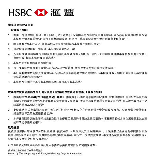 HSBC 匯豐 

推廣優惠條款及細則 

一般條款及細則 
1. 香港上海匯豐銀行有限公司（「本行」或「匯豐」）保留隨時更改條款及細則的權利。本行亦可能運用酌情權取消本優惠而毋須事前通知。本行不會為相關改變、終止及／或取消決定所引致之影響負上任何責任。 
2. 除有關客戶及本行以外，並無其他人士有權強制執行本條款及細則的條文。 
3. 是次推廣活動如有任何爭議，本行將保留最終決定權。 
4. 所有於推廣資料詳述的註明及註腳均構成本推廣條款及細則的一部分。如註明及註腳與本條款及細則在文義上出現分歧，概以本條款及細則為準。 
5. 本優惠均受有關的監管條例約束。 
6. 以下推廣條款及細則受香港特別行政區法律所管轄，並按照香港特別行政區法律詮釋。 
7. 本行與有關客戶均接受於香港特別行政區法院的非專屬性司法管轄權，但本推廣條款及細則亦可在任何其他擁有司法管轄權的法院執行。 
8. 本條款及細則的中英文版本如有歧義，概以英文版本為準。 

股票月供投資計劃豁免經紀佣金優惠（「股票月供投資計劃優惠」）條款及細則 
1. 推廣期由2010年6月28日起直至另行通知（「推廣期」）。客戶可享豁免經紀佣金，包括標準經紀佣金0.25%及所有有關交易的費用：證券及期貨事務監察委員會交易徵費、香港交易及結算所交易費及印花稅、存入證券費用及中央結算系統（CCASS）收費。 
2. 此優惠適用於推廣期內透過任何途徑（包括分行）新設立之股票月供投資計劃或現持有之股票月供投資計劃的新投資客戶及現有匯豐投資客戶。 
3. 本行保留隨時更改推廣期結束日及取消此優惠並運用酌情權決定是否透過本行選擇的通知方法在匯豐界定為合理的時間給予通知的權利。 

風險披露： 
投資涉及風險。您應就本身的投資經驗、投資目標、財政資源及其他相關條件，小心衡量自己是否適合參與任何投資項目。證券價格可升可跌，買賣證券可導致虧損或盈利。本行並不提供投資建議。本文件所載資料並不構成招攬任何人投資於本文所述之任何投資產品。
此文件所載內容未經香港證券及期貨事務監察委員會或任何監管機構審查。 

由香港上海匯豐銀行有限公司刊發 
Issued by The Hongkong and Shanghai Banking Corporation Limited 