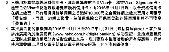 註：
1. 個別交易，如於服務時間後提交之交易，或未能即時執行。詳情請留意匯豐網上理財或匯豐流動理財相關交易版面的注意事項。使用匯豐流動理財繳付新賬單或轉賬至第三者戶口/其他本港銀行的戶口，必須先透過網上理財登記相關收款人戶口。
2. 免費跨行轉賬不適用於使用特快轉賬至其他本地銀行戶口。有關其他轉賬服務的費用詳情，請按此。 
3. 只適用於匯豐卓越理財信用卡、匯豐運籌理財白金Visa卡、匯豐Visa Signature卡、匯豐白金Visa卡及匯豐銀聯雙幣鑽石信用卡。由2016年11月1日起，以合資格信用卡在網上繳費，只有每月月結單周期之首港幣10,000元之合資格網上繳交費用才可獲享「獎賞錢」。而且，於網上繳費，為償還保險公司保單貸款的賬單類別將不再獲享「獎賞錢」。0
4. 本推廣活動的推廣期為2016年11月1日至2017年1月31日（包括首尾兩天）。客戶須於推廣期內於推廣網頁（www.hsbc.com.hk/digitalbanking）成功登記，並透過匯豐網上理財或匯豐流動理財完成指定網上交易，及於獲取本推廣活動的所有優惠時，仍然使用匯豐網上理財及電子結單及電子通知書服務，方可獲有關優惠。

優惠受條款及細則約束，按此了解詳情。