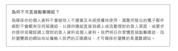 為何不可直接點擊連結？
為確保你的個人資料不會被他人不適當及未經授權地使用，匯豐所發出的電子郵件絕對不會載有任何超連結，以提供連結直接到網上或流動理財的登入頁面，或要求你提供或確認網上理財的登入資料或個人資料。我們明白你習慣直接點擊連結，但於瀏覽器的網站地址欄輸入我們的正確網址，才可確保你瀏覽的是匯豐網站。