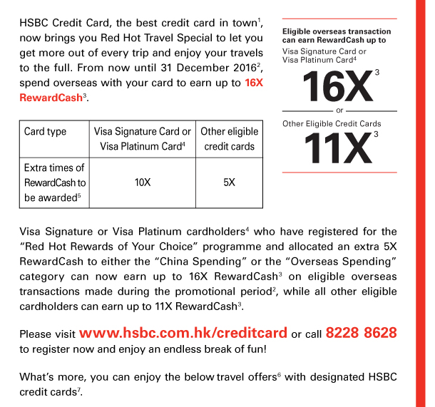 HSBC Credit Card, the best credit card in town(1), now brings you Red Hot Travel Special to let you get more out of every trip and enjoy your travels to the full. From now until 31 December 2016(2), spend overseas with your card to earn up to 16X RewardCash(3). 

Card type | Visa Signature Card or Visa Platinum Card(4) | Other eligible credit cards 
Extra times of RewardCash to be awarded(5) | 10X | 5X 

Visa Signature or Visa Platinum cardholders(4) who have registered for the “Red Hot Rewards of Your Choice” programme and allocated an extra 5X RewardCash to either the “China Spending” or the “Overseas Spending” category can now earn up to 16X RewardCash(3) on eligible overseas transactions made during the promotional period(2), while all other eligible cardholders can earn up to 11X RewardCash(3). 

Eligible overseas transaction can earn RewardCash up to 
Visa Signature Card or Visa Platinum Card(4) 16X(3) or Other Eligible Credit Cards 11X(3) 

Please visit www.hsbc.com.hk/creditcard or call 8228 8628 to register now and enjoy an endless break of fun! 

What’s more, you can enjoy the below travel offers(6) with designated HSBC credit cards(7). 
