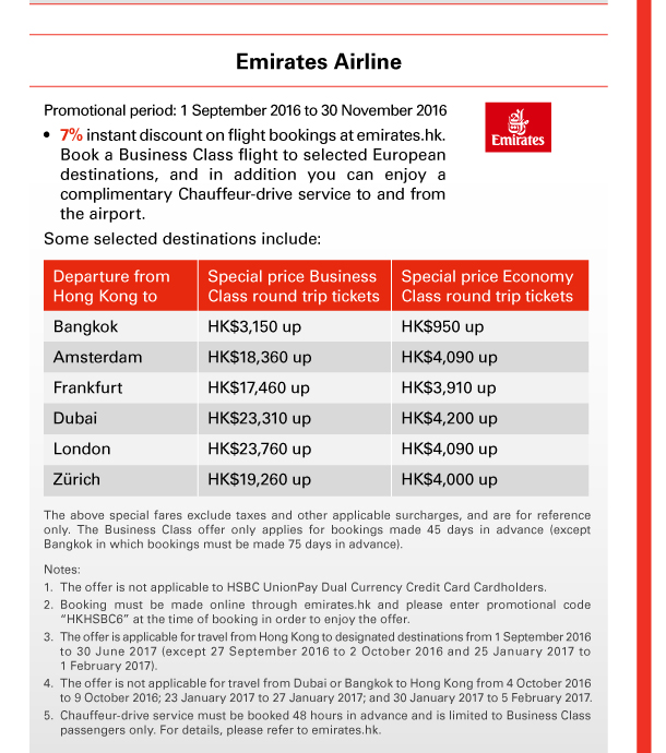 Emirates Airline 

Promotional period: 1 September 2016 to 30 November 2016 
• 7% instant discount on flight bookings at emirates.hk. Book a Business Class flight to selected European destinations, and in addition you can enjoy a complimentary Chauffeur-drive service to and from the airport. 
Some selected destinations include: 

Departure from Hong Kong to Bangkok | Special price Business Class round trip tickets HK$3,150 up | Special price Economy Class round trip tickets HK$950 up 

Departure from Hong Kong to Amsterdam | Special price Business Class round trip tickets HK$18,360 up | Special price Economy Class round trip tickets HK$4,090 up 

Departure from Hong Kong to Frankfurt | Special price Business Class round trip tickets HK$17,460 up | Special price Economy Class round trip tickets HK$3,910 up 

Departure from Hong Kong to Dubai | Special price Business Class round trip tickets HK$23,310 up | Special price Economy Class round trip tickets HK$4,200 up 

Departure from Hong Kong to London | Special price Business Class round trip tickets HK$23,760 up | Special price Economy Class round trip tickets HK$4,090 up 

Departure from Hong Kong to Zurich | Special price Business Class round trip tickets HK$19,260 up | Special price Economy Class round trip tickets HK$4,000 up 

The above special fares exclude taxes and other applicable surcharges, and are for reference only. The Business Class offer only applies for bookings made 45 days in advance (except Bangkok in which bookings must be made 75 days in advance). 

Notes: 
1. The offer is not applicable to HSBC UnionPay Dual Currency Credit Card Cardholders. 
2. Booking must be made online through emirates.hk and please enter promotional code “HKHSBC6” at the time of booking in order to enjoy the offer. 
3. The offer is applicable for travel from Hong Kong to designated destinations from 1 September 2016 to 30 June 2017 (except 27 September 2016 to 2 October 2016 and 25 January 2017 to 1 February 2017). 
4. The offer is not applicable for travel from Dubai or Bangkok to Hong Kong from 4 October 2016 to 9 October 2016; 23 January 2017 to 27 January 2017; and 30 January 2017 to 5 February 2017. 
5. Chauffeur-drive service must be booked 48 hours in advance and is limited to Business Class passengers only. For details, please refer to emirates.hk. 