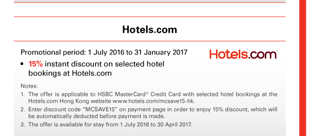 Hotels.com 

Promotional period: 1 July 2016 to 31 January 2017 
• 15% instant discount on selected hotel bookings at Hotels.com 

Notes: 
1. The offer is applicable to HSBC MasterCard® Credit Card with selected hotel bookings at the Hotels.com Hong Kong website www.hotels.com/mcsave15-hk. 
2. Enter discount code “MCSAVE15” on payment page in order to enjoy 15% discount, which will be automatically deducted before payment is made. 
3. The offer is available for stay from 1 July 2016 to 30 April 2017. 