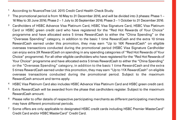 1. According to NuanceTree Ltd. 2015 Credit Card Health Check Study. 

2. The promotional period is from 16 May to 31 December 2016, and will be divided into 3 phases: Phase 1 – 16 May to 30 June 2016; Phase 2 – 1 July to 30 September 2016; Phase 3 – 1 October to 31 December 2016.

3. Cardholders of HSBC Advance Visa Platinum Card, HSBC Visa Signature Card, HSBC Visa Platinum Card or HSBC green credit card who have registered for the “Red Hot Rewards of Your Choice” programme and have allocated extra 5 times RewardCash to either the “China Spending” or the “Overseas Spending” category, in addition to the basic 1 time RewardCash and the extra 10 times RewardCash earned under this promotion, they may earn “Up to 16X RewardCash” on eligible overseas transactions conducted during the promotional period (HSBC Visa Signature Cardholder can enjoy extra 3X RewardCash on spending in any spending categories of “Red Hot Rewards of Your Choice” programme). For all other eligible cardholders who have registered for the “Red Hot Rewards of Your Choice” programme and have allocated extra 5 times RewardCash to either the “China Spending” or the “Overseas Spending” category, in addition to the basic 1 time RewardCash and the extra 5 times RewardCash earned under this promotion, they may earn “Up to 11X RewardCash” on eligible overseas transactions conducted during the promotional period. Subject to the maximum RewardCash amount and terms apply. 

4. HSBC Visa Platinum Card also includes HSBC Advance Visa Platinum Card and HSBC green credit card. 

5. Extra RewardCash will be awarded from the phase that cardholders register. Subject to the maximum RewardCash amount. 

6. Please refer to offer details of respective participating merchants as different participating merchants may have different promotional periods. 

7. Some offers are only applicable to designated HSBC credit cards including HSBC Premier MasterCard® Credit Card and/or HSBC MasterCard® Credit Card. 