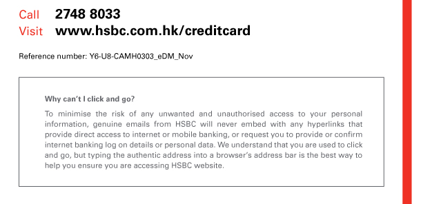 Call: 2748 8033 

Visit: www.hsbc.com.hk/creditcard 

Reference number: Y6-U8-CAMH0303_eDM_Nov 

Why can’t I click and go? 

To minimise the risk of any unwanted and unauthorised access to your personal information, genuine emails from HSBC will never embed with any hyperlinks that provide direct access to internet or mobile banking, or request you to provide or confirm internet banking log on details or personal data. We understand that you are used to click and go, but typing the authentic address into a browser’s address bar is the best way to help you ensure you are accessing HSBC website. 