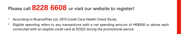 Please call 8228 6608 or visit our website to register! 
1. According to NuanceTree Ltd. 2015 Credit Card Health Check Study. 
2. Eligible spending refers to any transactions with a net spending amount of HK$500 or above each conducted with an eligible credit card at SOGO during the promotional period. 

