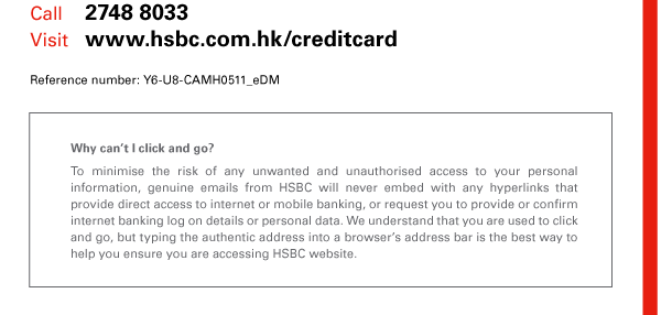 Call 2748 8033 
Visit www.hsbc.com.hk/creditcard 
Reference number: Y6-U8-CAMH0511_eDM 

Why can’t I click and go? 
To minimise the risk of any unwanted and unauthorised access to your personal information, genuine emails from HSBC will never embed with any hyperlinks that provide direct access to internet or mobile banking, or request you to provide or confirm internet banking log on details or personal data. We understand that you are used to click and go, but typing the authentic address into a browser’s address bar is the best way to help you ensure you are accessing HSBC website. 