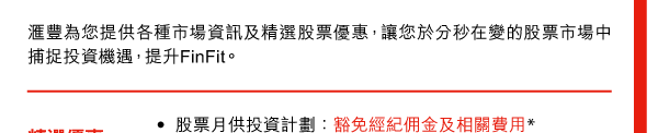 匯豐為您提供各種市場資訊及精選股票優惠，讓您於分秒在變的股票市場中捕捉投資機遇，提升FinFit。 

精選優惠 | 
- 股票月供投資計劃：豁免經紀佣金及相關費用* 