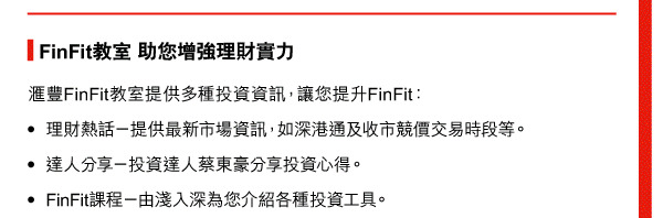 FinFit教室 助您增強理財實力 
匯豐FinFit教室提供多種投資資訊，讓您提升FinFit： 
- 理財熱話—提供最新市場資訊，如深港通及收市競價交易時段等。 
- 達人分享—投資達人蔡東豪分享投資心得 。 
- FinFit課程—由淺入深為您介紹各種投資工具。 