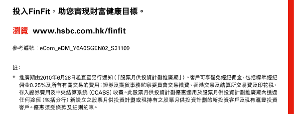 投入FinFit，助您實現財富健康目標。 

瀏覽 www.hsbc.com.hk/finfit 

參考編號：eCom_eDM_Y6A0SGEN02_S31109 

註：
* 推廣期由2010年6月28日起直至另行通知（「股票月供投資計劃推廣期」）。客戶可享豁免經紀佣金，包括標準經紀佣金0.25%及所有有關交易的費用：證券及期貨事務監察委員會交易徵費、香港交易及結算所交易費及印花稅、存入證券費用及中央結算系（CCASS）收費。此股票月供投資計劃優惠適用於股票月供投資計劃推廣期內透過任何途徑（包括分行）新設立之股票月供投資計劃或現持有之股票月供投資計劃的新投資客戶及現有匯豐投資客戶。優惠須受條款及細則約束。 