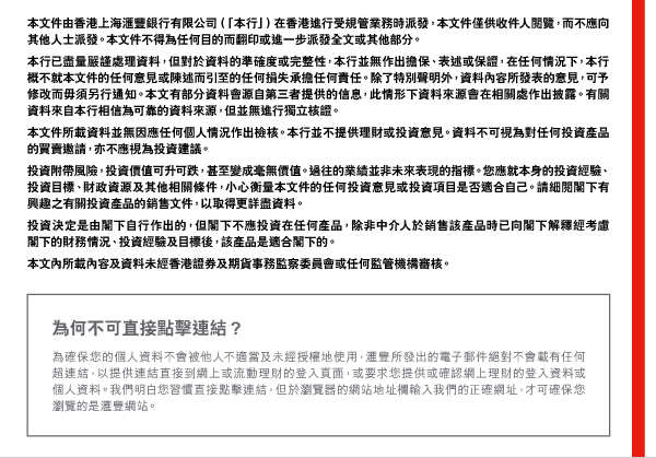 本文件由香港上海匯豐銀行有限公司（「本行」）在香港進行受規管業務時派發，本文件僅供收件人閱覽，而不應向其他人士派發。本文件不得為任何目的而翻印或進一步派發全文或其他部分。
本行已盡量嚴謹處理資料，但對於資料的準確度或完整性，本行並無作出擔保、表述或保證，在任何情況下，本行概不就本文件的任何意見或陳述而引至的任何損失承擔任何責任。除了特別聲明外，資料內容所發表的意見，可予修改而毋須另行通知。本文有部分資料會源自第三者提供的信息，此情形下資料來源會在相關處作出披露。有關資料來自本行相信為可靠的資料來源，但並無進行獨立核證。
本文件所載資料並無因應任何個人情況作出檢核。本行並不提供理財或投資意見。資料不可視為對任何投資產品的買賣邀請，亦不應視為投資建議。 

投資附帶風險，投資價值可升可跌，甚至變成毫無價值。過往的業績並非未來表現的指標。您應就本身的投資經驗、投資目標、財政資源及其他相關條件，小心衡量本文件的任何投資意見或投資項目是否適合自己。請細閱閣下有興趣之有關投資產品的銷售文件，以取得更詳盡資料。 

投資決定是由閣下自行作出的，但閣下不應投資在任何產品，除非中介人於銷售該產品時已向閣下解釋經考慮閣下的財務情況、投資經驗及目標後，該產品是適合閣下的。 

本文內所載內容及資料未經香港證券及期貨事務監察委員會或任何監管機構審核。 

為何不可直接點擊連結？ 
為確保您的個人資料不會被他人不適當及未經授權地使用，匯豐所發出的電子郵件絕對不會載有任何超連結，以提供連結直接到網上或流動理財的登入頁面，或要求您提供或確認網上理財的登入資料或個人資料。我們明白您習慣直接點擊連結，但於瀏覽器的網站地址欄輸入我們的正確網址，才可確保您瀏覽的是匯豐網站。 
