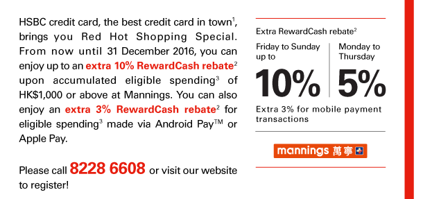 HSBC credit card, the best credit card in town(1), brings you Red Hot Shopping Special. From now until 31 December 2016, you can enjoy up to an extra 10% RewardCash rebate(2) upon accumulated eligible spending(3) of HK$1,000 or above at Mannings. You can also enjoy an extra 3% RewardCash rebate(2) for eligible spending(3) made via Android Pay™ or Apple Pay. 

Extra RewardCash rebate(2) 
Friday to Sunday up to 10% 
Monday to Thursday 5% 
Extra 3% for mobile payment transactions | Mannings 

Please call 8228 6608 or visit our website to register! 