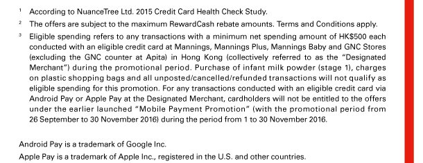 1. According to NuanceTree Ltd. 2015 Credit Card Health Check Study. 
2. The offers are subject to the maximum RewardCash rebate amounts. Terms and Conditions apply. 
3. Eligible spending refers to any transactions with a minimum net spending amount of HK$500 each conducted with an eligible credit card at Mannings, Mannings Plus, Mannings Baby and GNC Stores (excluding the GNC counter at Apita) in Hong Kong (collectively referred to as the “Designated Merchant”) during the promotional period. Purchase of infant milk powder (stage 1), charges on plastic shopping bags and all unposted/cancelled/refunded transactions will not qualify as eligible spending for this promotion. For any transactions conducted with an eligible credit card via Android Pay or Apple Pay at the Designated Merchant, cardholders will not be entitled to the offers under the earlier launched “Mobile Payment Promotion” (with the promotional period from 26 September to 30 November 2016) during the period from 1 to 30 November 2016. 
Android Pay is a trademark of Google Inc. 
Apple Pay is a trademark of Apple Inc., registered in the U.S. and other countries. 