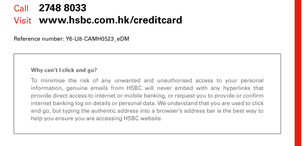 Call 2748 8033 
Visit www.hsbc.com.hk/creditcard 
Reference number: Y6-U8-CAMH0523_eDM 

Why can’t I click and go? 
To minimise the risk of any unwanted and unauthorised access to your personal information, genuine emails from HSBC will never embed with any hyperlinks that provide direct access to internet or mobile banking, or request you to provide or confirm internet banking log on details or personal data. We understand that you are used to click and go, but typing the authentic address into a browser’s address bar is the best way to help you ensure you are accessing HSBC website. 