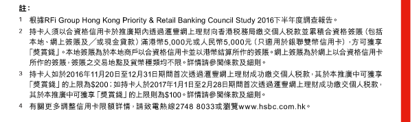 註： 
1. 根據RFi Group Hong Kong Priority & Retail Banking Council Study 2016下半年度調查報告。 
2. 持卡人須以合資格信用卡於推廣期內透過匯豐網上理財向香港稅務局繳交個人稅款並累積合資格簽賬（包括本地、網上簽賬及／或現金貸款）滿港幣5,000元或人民幣5,000元（只適用於銀聯雙幣信用卡），方可獲享「獎賞錢」。本地簽賬為於本地商戶以合資格信用卡並以港幣結算所作的簽賬。網上簽賬為於網上以合資格信用卡所作的簽賬，簽賬之交易地點及貨幣種類均不限。詳情請參閱條款及細則。 
3. 持卡人如於2016年11月20日至12月31日期間首次透過匯豐網上理財成功繳交個人稅款，其於本推廣中可獲享「獎賞錢」的上限為$200；如持卡人於2017年1月1日至2月28日期間首次透過匯豐網上理財成功繳交個人稅款，其於本推廣中可獲享「獎賞錢」的上限則為$100。詳情請參閱條款及細則。 
4. 有關更多調整信用卡限額詳情，請致電熱線2748 8033或瀏覽www.hsbc.com.hk。 
