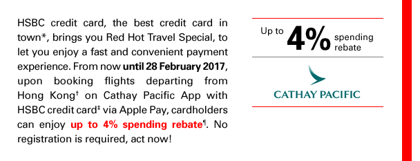 HSBC credit card, the best credit card in town*, brings you Red Hot Travel Special, to let you enjoy a fast and convenient payment experience. From now until 28 February 2017, upon booking flights departing from Hong Kong† on Cathay Pacific App with HSBC credit card‡ via Apple Pay, cardholders can enjoy up to 4% spending rebate¶. No registration is required, act now!

Up to 4% spending rebate