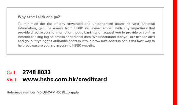 
Why can't I click and go?
To minimise the risk of any unwanted and unauthorised access to your personal information, genuine emails from HSBC will never embed with any hyperlinks that provide direct access to internet or mobile banking, or request you to provide or confirm internet banking log on details or personal data. We understand that you are used to click and go, but typing the authentic address into  a browser’s address bar is the best way to help you ensure you are accessing HSBC website.

Call	    2748 8033
Visit	    www.hsbc.com.hk/creditcard
Reference number: Y6-U8-CAMH0525_cxapple