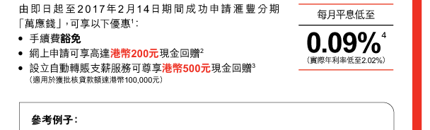 由即日起至2017年2月14日期間成功申請匯豐分期「萬應錢」，可享以下優惠(1)： 
- 手續費豁免 
- 網上申請可享高達港幣200元現金回贈(2) 
- 設立自動轉賬支薪服務可尊享港幣500元現金回贈(3) 
 （適用於獲批核貸款額達港幣100,000元） 

每月平息低至 | 0.09%(4)（實際年利率低至2.02%）  

參考例子： 