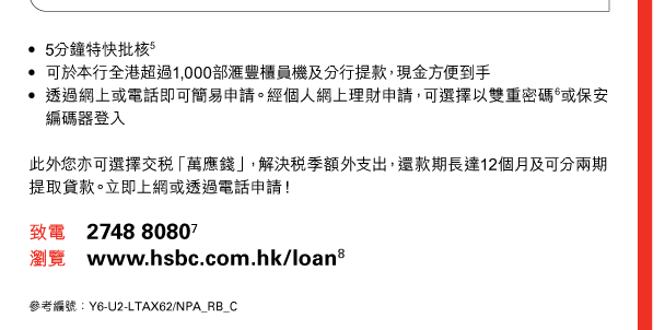 - 5分鐘特快批核(5) 
- 可於本行全港超過1,000部匯豐櫃員機及分行提款，現金方便到手 
- 透過網上或電話即可簡易申請。經個人網上理財申請，可選擇以雙重密碼(6)或保安編碼器登入 

此外您亦可選擇交稅「萬應錢」，解決稅季額外支出，還款期長達12個月及可分兩期提取貸款。立即上網或透過電話申請！ 

致電 2748 8080(7) 
瀏覽 www.hsbc.com.hk/loan(8) 

參考編號：Y6-U2-LTAX62/NPA_RB_C 