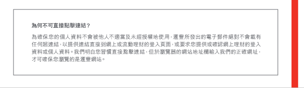為何不可直接點擊連結？ 

為確保您的個人資料不會被他人不適當及未經授權地使用，匯豐所發出的電子郵件絕對不會載有任何超連結，以提供連結直接到網上或流動理財的登入頁面，或要求您提供或確認網上理財的登入資料或個人資料。我們明白您習慣直接點擊連結，但於瀏覽器的網站地址欄輸入我們的正確網址，才可確保您瀏覽的是匯豐網站。 