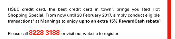 HSBC credit card, the best credit card in town(1), brings you Red Hot Shopping Special. From now until 28 February 2017, simply conduct eligible transactions(2) at Mannings to enjoy up to an extra 15% RewardCash rebate(3). 
Please call 8228 3188 or visit our website to register! 