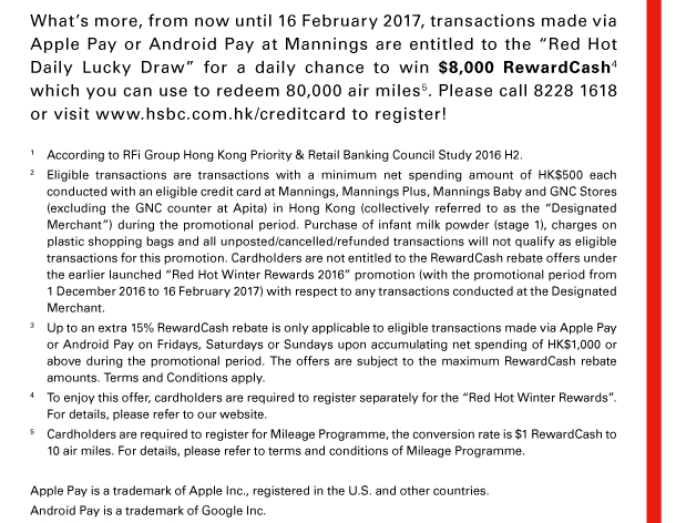 What’s more, from now until 16 February 2017, transactions made via Apple Pay or Android Pay at Mannings are entitled to the “Red Hot Daily Lucky Draw” for a daily chance to win $8,000 RewardCash(4) which you can use to redeem 80,000 air miles(5). Please call 8228 1618 or visit www.hsbc.com.hk/creditcard to register! 
1. According to RFi Group Hong Kong Priority & Retail Banking Council Study 2016 H2. 
2. Eligible transactions are transactions with a minimum net spending amount of HK$500 each conducted with an eligible credit card at Mannings, Mannings Plus, Mannings Baby and GNC Stores (excluding the GNC counter at Apita) in Hong Kong (collectively referred to as the “Designated Merchant”) during the promotional period. Purchase of infant milk powder (stage 1), charges on plastic shopping bags and all unposted/cancelled/refunded transactions will not qualify as eligible transactions for this promotion. Cardholders are not entitled to the RewardCash rebate offers under the earlier launched “Red Hot Winter Rewards 2016” promotion (with the promotional period from 1 December 2016 to 16 February 2017) with respect to any transactions conducted at the Designated Merchant. 
3. Up to an extra 15% RewardCash rebate is only applicable to eligible transactions made via Apple Pay or Android Pay on Fridays, Saturdays or Sundays upon accumulating net spending of HK$1,000 or above during the promotional period. The offers are subject to the maximum RewardCash rebate amounts. Terms and Conditions apply. 
4. To enjoy this offer, cardholders are required to register separately for the “Red Hot Winter Rewards”. For details, please refer to our website. 
5. Cardholders are required to register for Mileage Programme, the conversion rate is $1 RewardCash to 10 air miles. For details, please refer to terms and conditions of Mileage Programme. 
Apple Pay is a trademark of Apple Inc., registered in the U.S. and other countries. 
Android Pay is a trademark of Google Inc. 