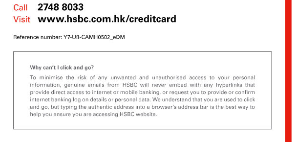 Call 2748 8033 
Visit www.hsbc.com.hk/creditcard 
Reference number: Y7-U8-CAMH0502_eDM 

Why can’t I click and go? 
To minimise the risk of any unwanted and unauthorised access to your personal information, genuine emails from HSBC will never embed with any hyperlinks that provide direct access to internet or mobile banking, or request you to provide or confirm internet banking log on details or personal data. We understand that you are used to click and go, but typing the authentic address into a browser’s address bar is the best way to help you ensure you are accessing HSBC website. 