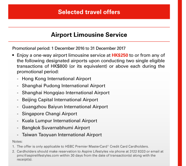 Selected travel offers 

Airport Limousine Service 

Promotional period: 1 December 2016 to 31 December 2017 
• Enjoy a one-way airport limousine service at HK$250 to or from any of the following designated airports upon conducting two single eligible transactions of HK$800 (or its equivalent) or above each during the promotional period: 
- Hong Kong International Airport 
- Shanghai Pudong International Airport 
- Shanghai Hongqiao International Airport 
- Beijing Capital International Airport 
- Guangzhou Baiyun International Airport 
- Singapore Changi Airport 
- Kuala Lumpur International Airport 
- Bangkok Suvarnabhumi Airport 
- Taiwan Taoyuan International Airport 
 
Notes: 
1. The offer is only applicable to HSBC Premier MasterCard&reg; Credit Card Cardholders. 
2. Cardholders should make reservation to Aspire Lifestyles via phone at 3122 8333 or email at pmc@aspirelifestyles.com within 30 days from the date of transaction(s) along with the receipt(s). 