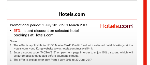 Hotels.com 
Promotional period: 1 July 2016 to 31 March 2017 
• 15% instant discount on selected hotel bookings at Hotels.com 

Notes: 
1. The offer is applicable to HSBC MasterCard&reg; Credit Card with selected hotel bookings at the Hotels.com Hong Kong website www.hotels.com/mcsave15-hk. 
2. Enter discount code “MCSAVE15” on payment page in order to enjoy 15% discount, which will be automatically deducted before payment is made. 
3. The offer is available for stay from 1 July 2016 to 30 June 2017. 