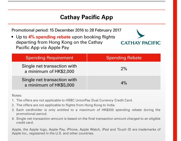 Cathay Pacific App 
Promotional period: 15 December 2016 to 28 February 2017 
• Up to 4% spending rebate upon booking flights departing from Hong Kong on the Cathay Pacific App via Apple Pay 
 
Spending Requirement Single net transaction with a minimum of HK$2,000 | Spending Rebate 2% 
Spending Requirement Single net transaction with a minimum of HK$5,000 | Spending Rebate 4% 
 
Notes: 
1. The offers are not applicable to HSBC UnionPay Dual Currency Credit Card.
2. The offers are not applicable to flights from Hong Kong to India. 
3. Each cardholder is only entitled to a maximum of HK$200 spending rebate during the promotional period. 
4. Single net transaction amount is based on the final transaction amount charged to an eligible credit card. 
Apple, the Apple logo, Apple Pay, iPhone, Apple Watch, iPad and Touch ID are trademarks of Apple Inc., registered in the U.S. and other countries. 