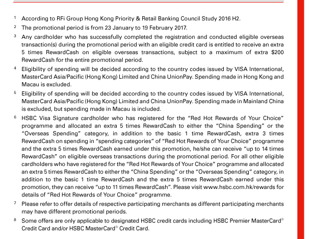 1. According to RFi Group Hong Kong Priority & Retail Banking Council Study 2016 H2. 
2. The promotional period is from 23 January to 19 February 2017. 
3. Any cardholder who has successfully completed the registration and conducted eligible overseas transaction(s) during the promotional period with an eligible credit card is entitled to receive an extra 5 times RewardCash on eligible overseas transactions, subject to a maximum of extra $200 RewardCash for the entire promotional period. 
4. Eligibility of spending will be decided according to the country codes issued by VISA International, MasterCard Asia/Pacific (Hong Kong) Limited and China UnionPay. Spending made in Hong Kong and Macau is excluded. 
5. Eligibility of spending will be decided according to the country codes issued by VISA International, MasterCard Asia/Pacific (Hong Kong) Limited and China UnionPay. Spending made in Mainland China is excluded, but spending made in Macau is included. 
6. HSBC Visa Signature cardholder who has registered for the “Red Hot Rewards of Your Choice” programme and allocated an extra 5 times RewardCash to either the “China Spending” or the “Overseas Spending” category, in addition to the basic 1 time RewardCash, extra 3 times RewardCash on spending in “spending categories” of “Red Hot Rewards of Your Choice” programme and the extra 5 times RewardCash earned under this promotion, he/she can receive “up to 14 times RewardCash” on eligible overseas transactions during the promotional period. For all other eligible cardholders who have registered for the “Red Hot Rewards of Your Choice” programme and allocated an extra 5 times RewardCash to either the “China Spending” or the “Overseas Spending” category, in addition to the basic 1 time RewardCash and the extra 5 times RewardCash earned under this promotion, they can receive “up to 11 times RewardCash”. Please visit www.hsbc.com.hk/rewards for details of “Red Hot Rewards of Your Choice” programme. 
7. Please refer to offer details of respective participating merchants as different participating merchants may have different promotional periods. 
8. Some offers are only applicable to designated HSBC credit cards including HSBC Premier MasterCard&reg; Credit Card and/or HSBC MasterCard&reg; Credit Card.