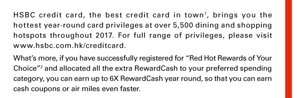 HSBC credit card, the best credit card in town(1), brings you the hottest year-round card privileges at over 5,500 dining and shopping hotspots throughout 2017. For full range of privileges, please visit www.hsbc.com.hk/creditcard. 
What’s more, if you have successfully registered for “Red Hot Rewards of Your Choice”(2) and allocated all the extra RewardCash to your preferred spending category, you can earn up to 6X RewardCash year round, so that you can earn cash coupons or air miles even faster. 