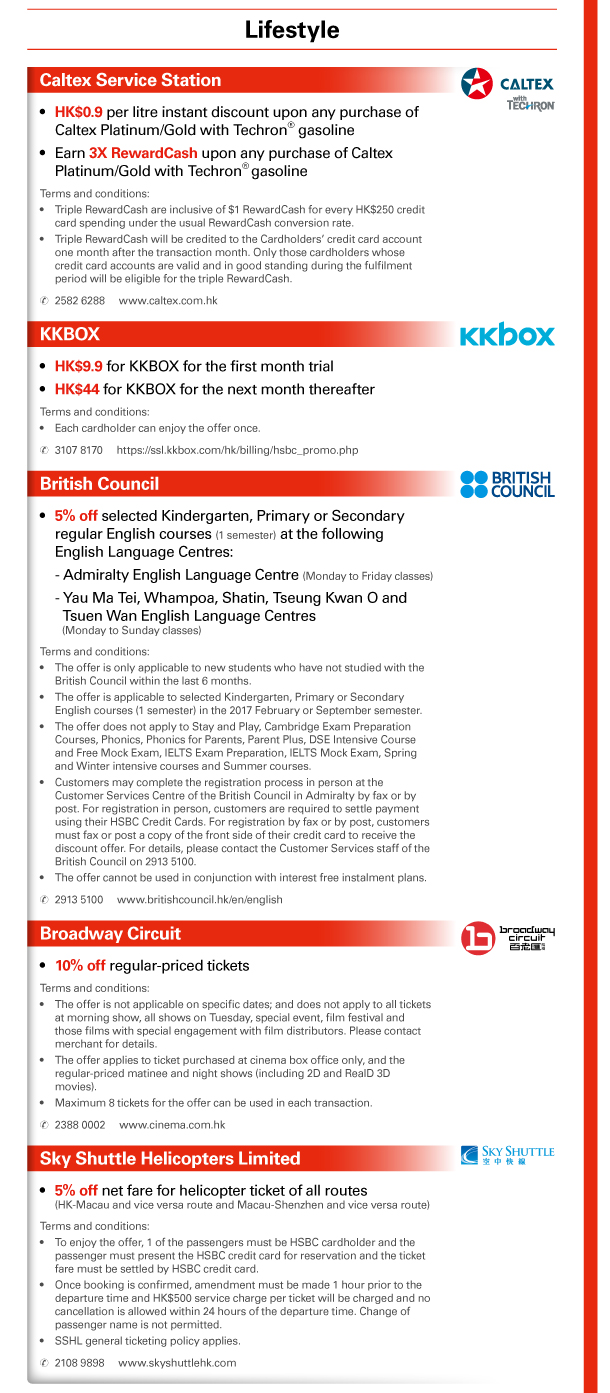 Lifestyle 
Caltex Service Station 
- HK$0.9 per litre instant discount upon any purchase of Caltex Platinum/Gold with Techron® gasoline 
- Earn 3X RewardCash upon any purchase of Caltex Platinum/Gold with Techron® gasoline 
Terms and conditions: 
- Triple RewardCash are inclusive of $1 RewardCash for every HK$250 credit card spending under the usual RewardCash conversion rate. 
- Triple RewardCash will be credited to the Cardholders’ credit card account one month after the transaction month. Only those cardholders whose credit card accounts are valid and in good standing during the fulfilment period will be eligible for the triple RewardCash. 
Tel: 2582 6288 | www.caltex.com.hk 

KKBOX 
- HK$9.9 for KKBOX for the first month trial 
- HK$44 for KKBOX for the next month thereafter 
Terms and conditions: 
- Each cardholder can enjoy the offer once. 
Tel: 3107 8170 | https://ssl.kkbox.com/hk/billing/hsbc_promo.php 

British Council 
- 5% off selected Kindergarten, Primary or Secondary regular English courses (1 semester) at the following English Language Centres: 
 • Admiralty English Language Centre (Monday to Friday classes) 
 • Yau Ma Tei, Whampoa, Shatin, Tseung Kwan O and Tsuen Wan English Language Centres (Monday to Sunday classes) 
Terms and conditions: 
- The offer is only applicable to new students who have not studied with the British Council within the last 6 months. 
- The offer is applicable to selected Kindergarten, Primary or Secondary English courses (1 semester) in the 2017 February or September semester. 
- The offer does not apply to Stay and Play, Cambridge Exam Preparation Courses, Phonics, Phonics for Parents, Parent Plus, DSE Intensive Course and Free Mock Exam, IELTS Exam Preparation, IELTS Mock Exam, Spring and Winter intensive courses and Summer courses. 
- Customers may complete the registration process in person at the Customer Services Centre of the British Council in Admiralty by fax or by post. For registration in person, customers are required to settle payment using their HSBC Credit Cards. For registration by fax or by post, customers must fax or post a copy of the front side of their credit card to receive the discount offer. For details, please contact the Customer Services staff of the British Council on 2913 5100. 
- The offer cannot be used in conjunction with interest free instalment plans. 
Tel: 2913 5100 | www.britishcouncil.hk/en/english 

Broadway Circuit 
- 10% off regular-priced tickets 
Terms and conditions: 
- The offer is not applicable on specific dates; and does not apply to all tickets at morning show, all shows on Tuesday, special event, film festival and those films with special engagement with film distributors. Please contact merchant for details. 
- The offer applies to ticket purchased at cinema box office only, and the regular-priced matinee and night shows (including 2D and RealD 3D movies). 
- Maximum 8 tickets for the offer can be used in each transaction. 
Tel: 2388 0002 | www.cinema.com.hk 

Sky Shuttle Helicopters Limited 
- 5% off net fare for helicopter ticket of all routes (HK-Macau and vice versa route and Macau-Shenzhen and vice versa route) 
Terms and conditions: 
- To enjoy the offer, 1 of the passengers must be HSBC cardholder and the passenger must present the HSBC credit card for reservation and the ticket fare must be settled by HSBC credit card. 
- Once booking is confirmed, amendment must be made 1 hour prior to the departure time and HK$500 service charge per ticket will be charged and no cancellation is allowed within 24 hours of the departure time. Change of passenger name is not permitted. 
- SSHL general ticketing policy applies. 
Tel: 2108 9898 | www.skyshuttlehk.com 